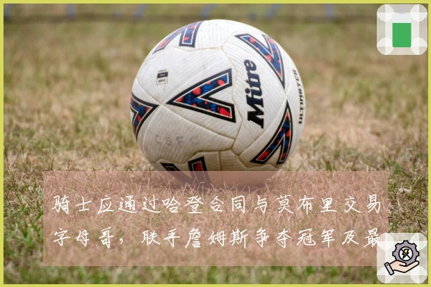 骑士应通过哈登合同与莫布里交易字母哥,联手詹姆斯争夺冠军及最后一舞