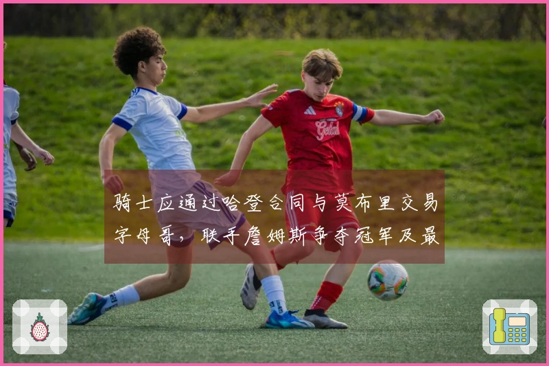 骑士应通过哈登合同与莫布里交易字母哥，联手詹姆斯争夺冠军及最后一舞